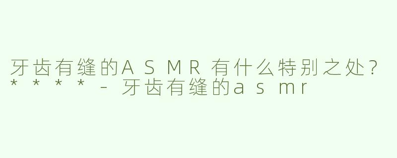 牙齿有缝的ASMR有什么特别之处？****-牙齿有缝的asmr