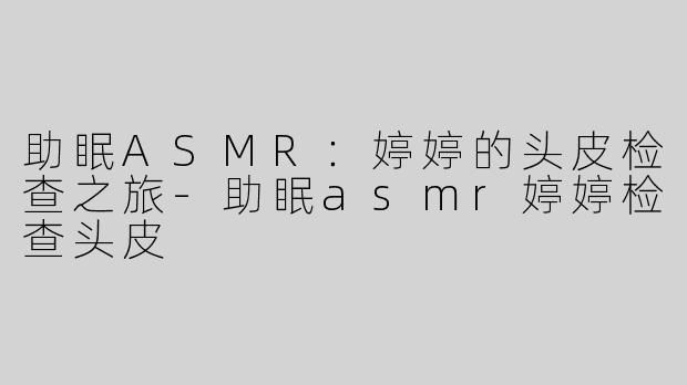 助眠ASMR：婷婷的头皮检查之旅-助眠asmr婷婷检查头皮