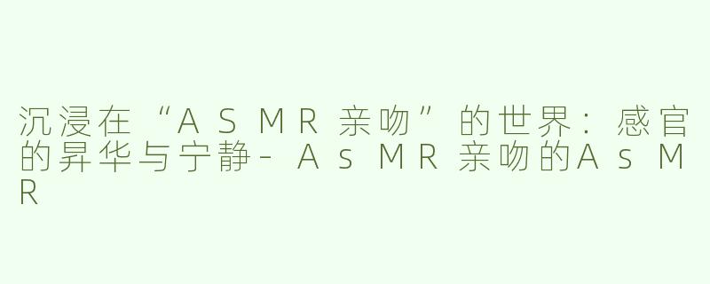 沉浸在“ASMR亲吻”的世界：感官的昇华与宁静-AsMR亲吻的AsMR