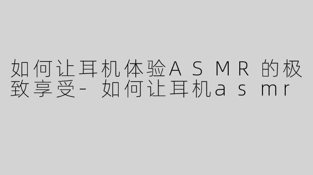 如何让耳机体验ASMR的极致享受-如何让耳机asmr