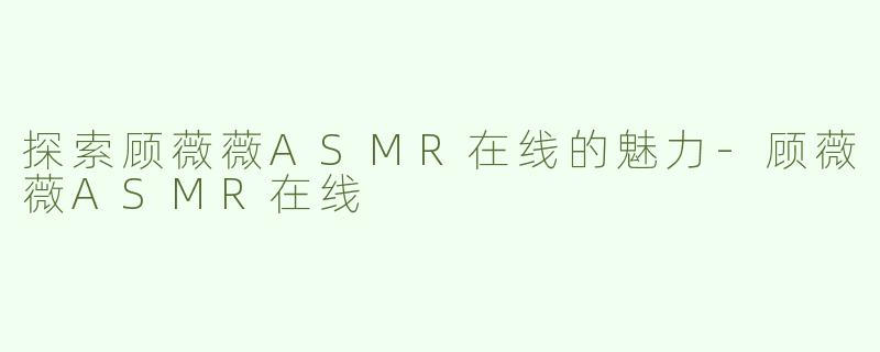 探索顾薇薇ASMR在线的魅力-顾薇薇ASMR在线