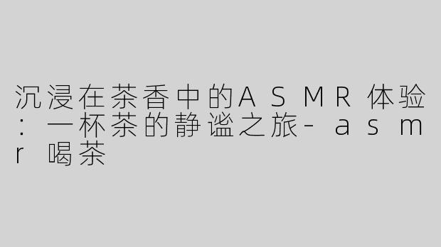 沉浸在茶香中的ASMR体验：一杯茶的静谧之旅