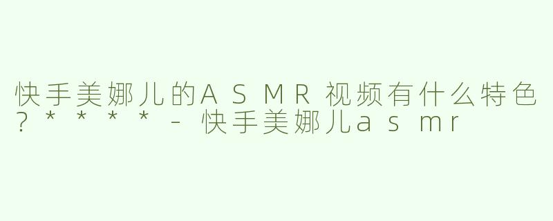 快手美娜儿的ASMR视频有什么特色？****