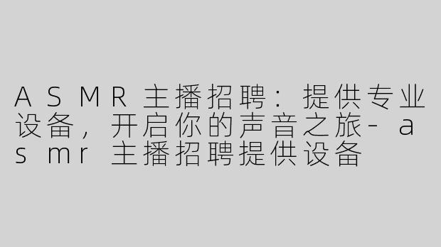 ASMR主播招聘：提供专业设备，开启你的声音之旅-asmr主播招聘提供设备