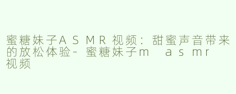 蜜糖妹子ASMR视频：甜蜜声音带来的放松体验-蜜糖妹子m asmr 视频