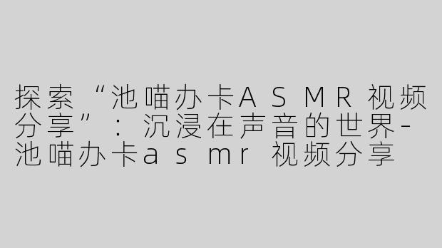 探索“池喵办卡ASMR视频分享”：沉浸在声音的世界-池喵办卡asmr视频分享
