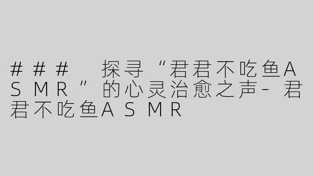 ### 探寻“君君不吃鱼ASMR”的心灵治愈之声