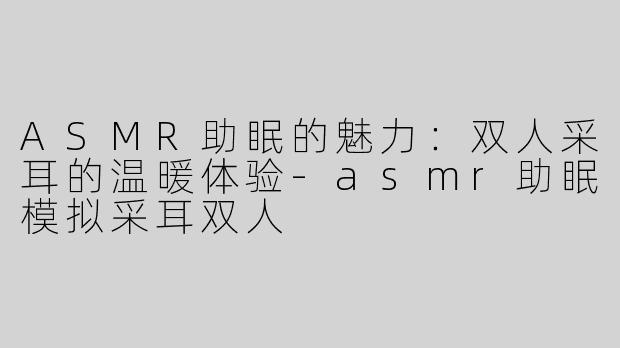 ASMR助眠的魅力：双人采耳的温暖体验-asmr助眠模拟采耳双人