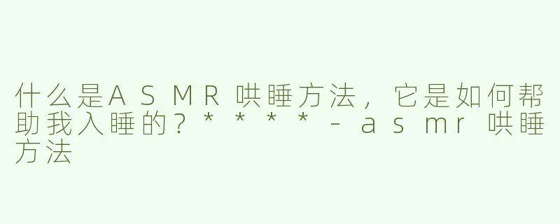什么是ASMR哄睡方法，它是如何帮助我入睡的？****
