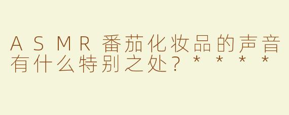 ASMR番茄化妆品的声音有什么特别之处？****