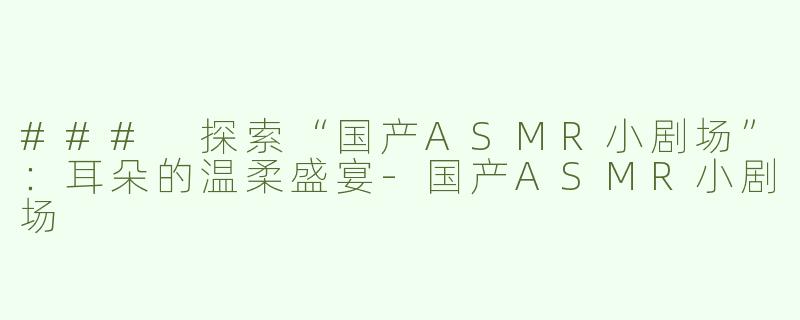 ### 探索“国产ASMR小剧场”：耳朵的温柔盛宴