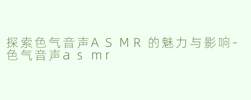 探索色气音声ASMR的魅力与影响-色气音声asmr
