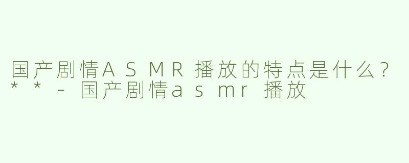 国产剧情ASMR播放的特点是什么？**