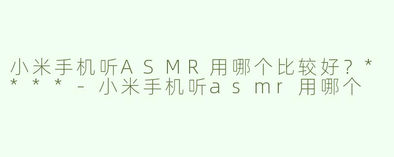 小米手机听ASMR用哪个比较好？****-小米手机听asmr用哪个