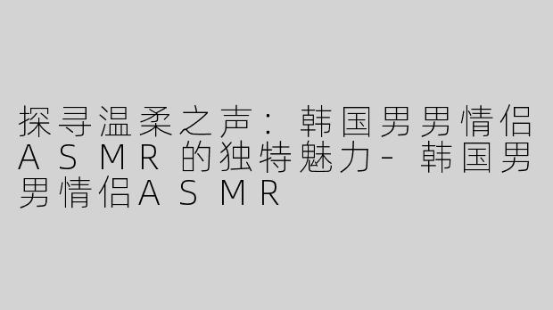 探寻温柔之声：韩国男男情侣ASMR的独特魅力-韩国男男情侣ASMR