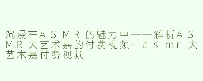 沉浸在ASMR的魅力中——解析ASMR大艺术嘉的付费视频