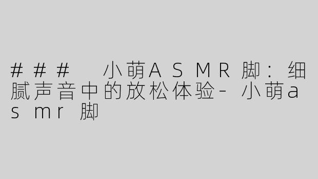 ### 小萌ASMR脚：细腻声音中的放松体验-小萌asmr脚
