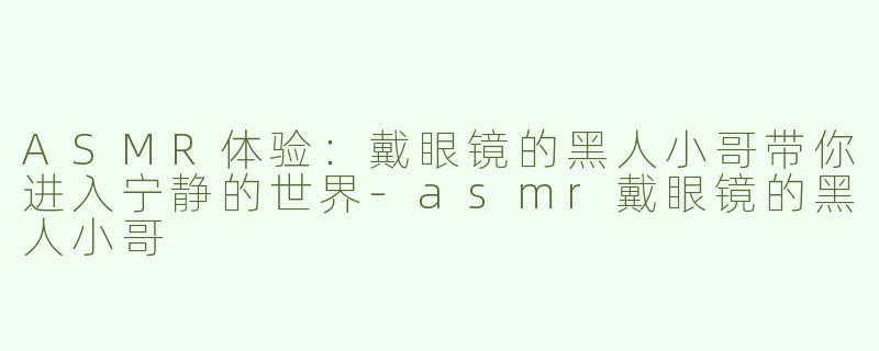 ASMR体验：戴眼镜的黑人小哥带你进入宁静的世界-asmr戴眼镜的黑人小哥