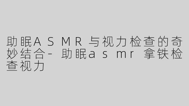 助眠ASMR与视力检查的奇妙结合-助眠asmr拿铁检查视力