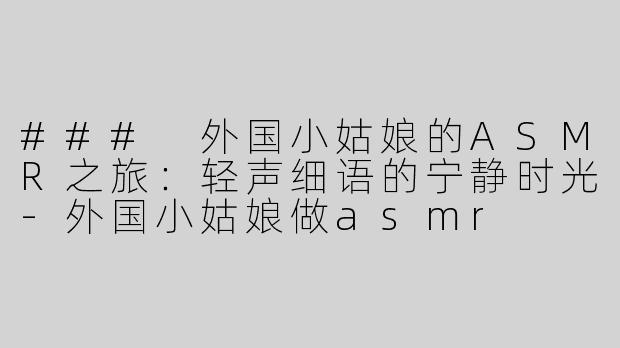 ### 外国小姑娘的ASMR之旅：轻声细语的宁静时光-外国小姑娘做asmr