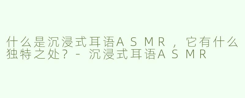 什么是沉浸式耳语ASMR，它有什么独特之处？-沉浸式耳语ASMR