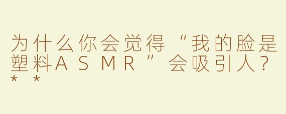 为什么你会觉得“我的脸是塑料ASMR”会吸引人？**