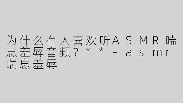 为什么有人喜欢听ASMR喘息羞辱音频？**