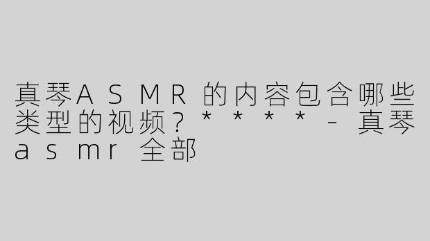 真琴ASMR的内容包含哪些类型的视频？****