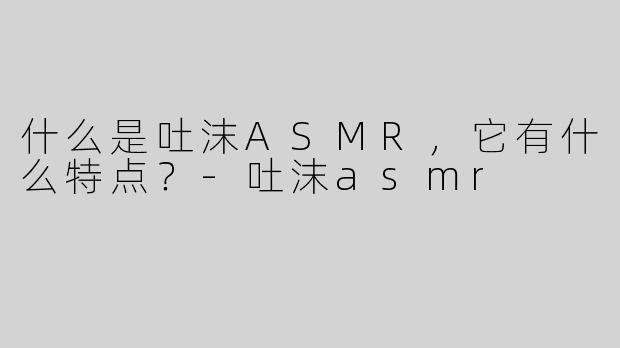 什么是吐沫ASMR，它有什么特点？-吐沫asmr