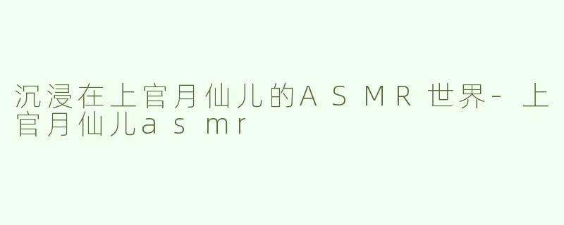 沉浸在上官月仙儿的ASMR世界-上官月仙儿asmr