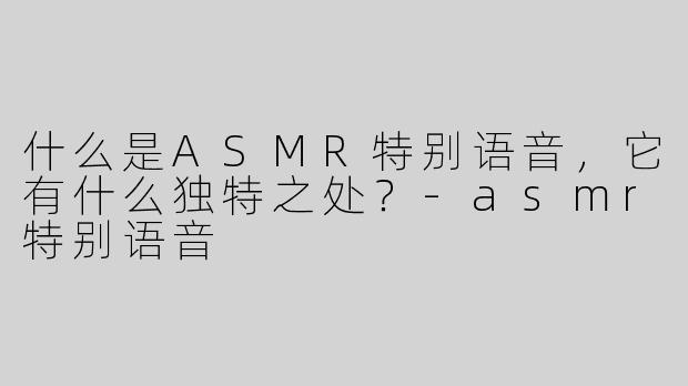 什么是ASMR特别语音，它有什么独特之处？