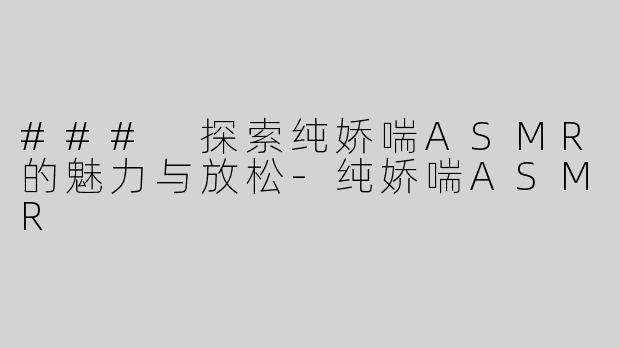 ### 探索纯娇喘ASMR的魅力与放松-纯娇喘ASMR