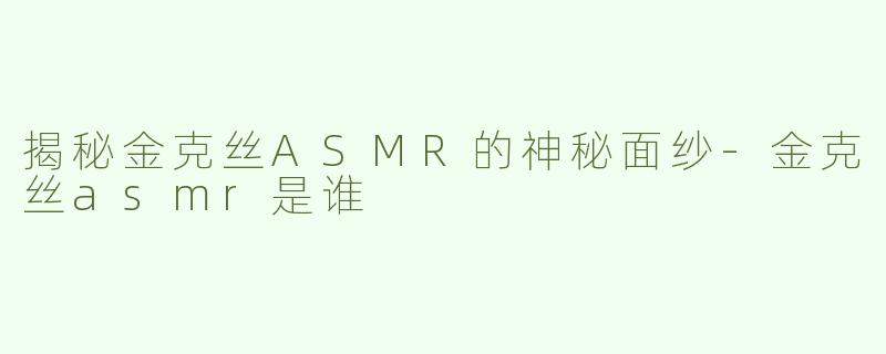 揭秘金克丝ASMR的神秘面纱-金克丝asmr是谁