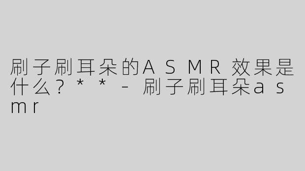刷子刷耳朵的ASMR效果是什么？**