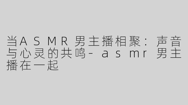 当ASMR男主播相聚：声音与心灵的共鸣-asmr男主播在一起