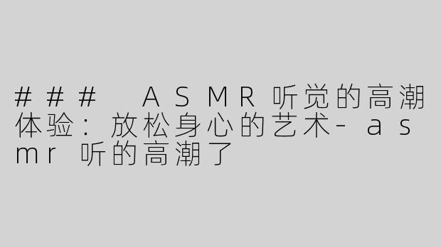 ### ASMR听觉的高潮体验：放松身心的艺术-asmr听的高潮了