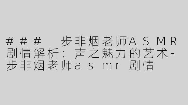 ### 步非烟老师ASMR剧情解析：声之魅力的艺术-步非烟老师asmr剧情