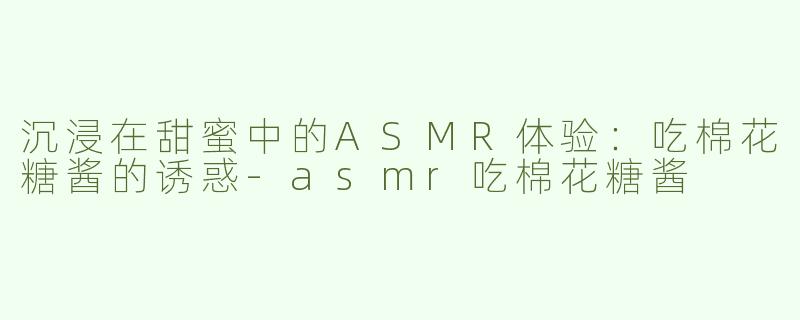 沉浸在甜蜜中的ASMR体验：吃棉花糖酱的诱惑