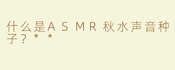 什么是ASMR秋水声音种子？**