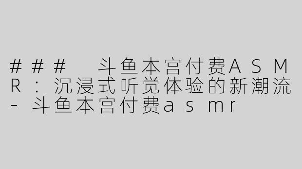 ### 斗鱼本宫付费ASMR：沉浸式听觉体验的新潮流-斗鱼本宫付费asmr