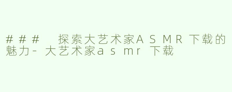 ### 探索大艺术家ASMR下载的魅力-大艺术家asmr下载