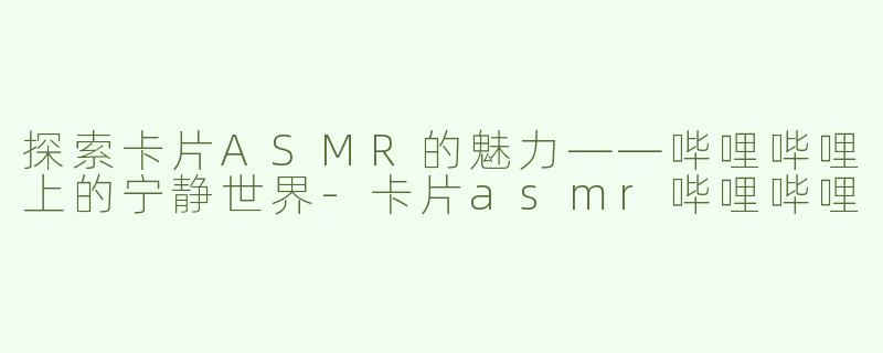 探索卡片ASMR的魅力——哔哩哔哩上的宁静世界-卡片asmr哔哩哔哩