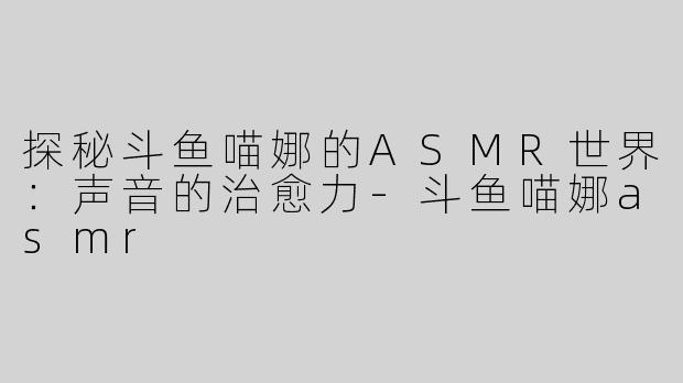 探秘斗鱼喵娜的ASMR世界：声音的治愈力-斗鱼喵娜asmr