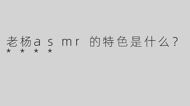老杨asmr的特色是什么？****