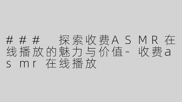 ### 探索收费ASMR在线播放的魅力与价值-收费asmr在线播放