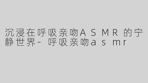 沉浸在呼吸亲吻ASMR的宁静世界-呼吸亲吻asmr