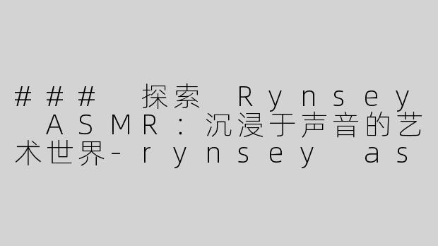 ### 探索 Rynsey ASMR：沉浸于声音的艺术世界-rynsey asmr