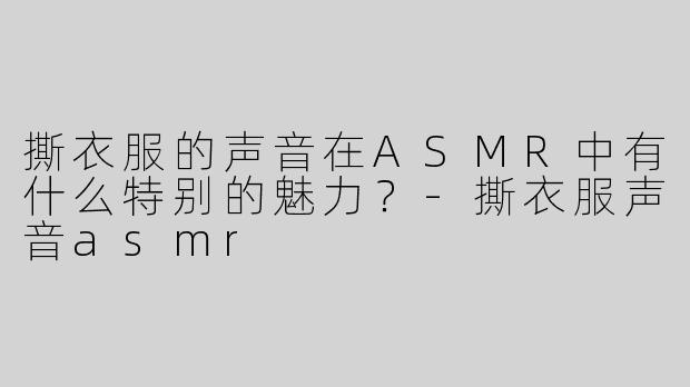 撕衣服的声音在ASMR中有什么特别的魅力？-撕衣服声音asmr