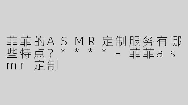 菲菲的ASMR定制服务有哪些特点？****-菲菲asmr定制