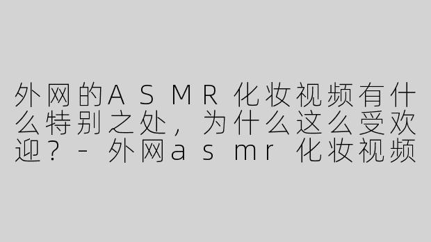 外网的ASMR化妆视频有什么特别之处，为什么这么受欢迎？